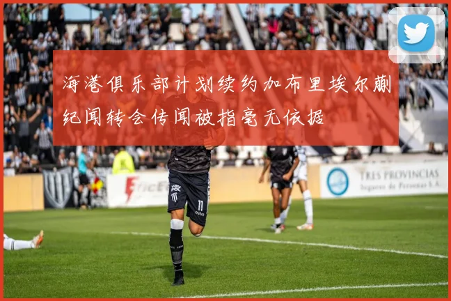 海港俱乐部计划续约加布里埃尔蒯纪闻转会传闻被指毫无依据