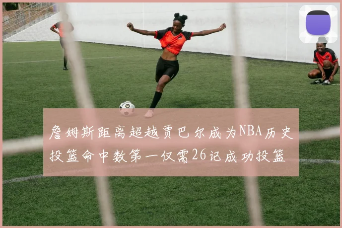 詹姆斯距离超越贾巴尔成为NBA历史投篮命中数第一仅需26记成功投篮