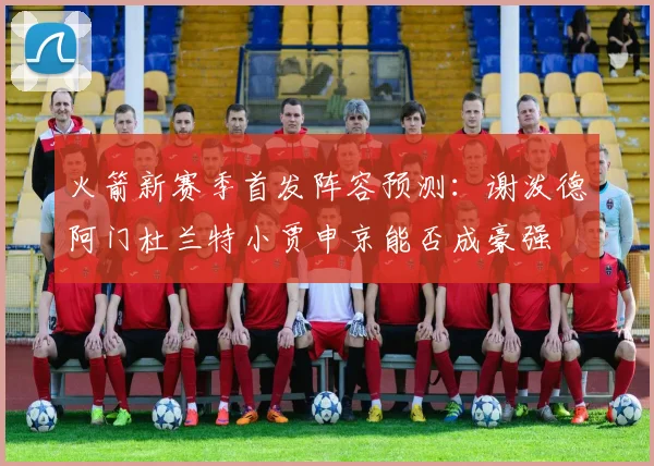 火箭新赛季首发阵容预测：谢泼德阿门杜兰特小贾申京能否成豪强