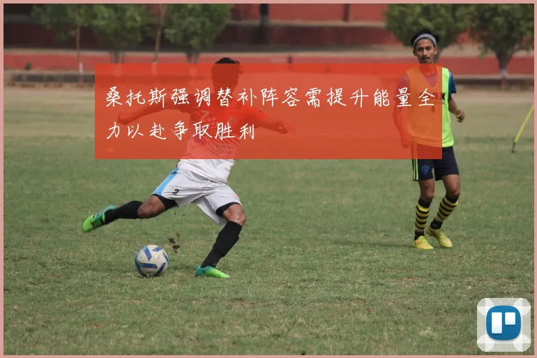 桑托斯强调替补阵容需提升能量全力以赴争取胜利