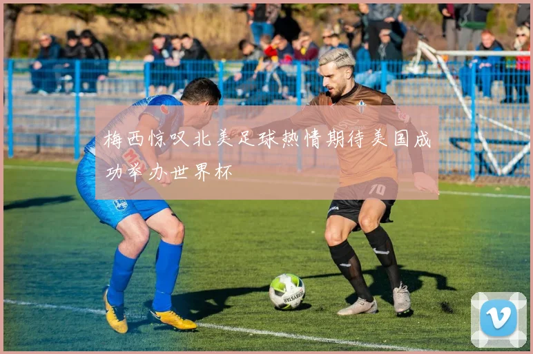 梅西惊叹北美足球热情期待美国成功举办世界杯