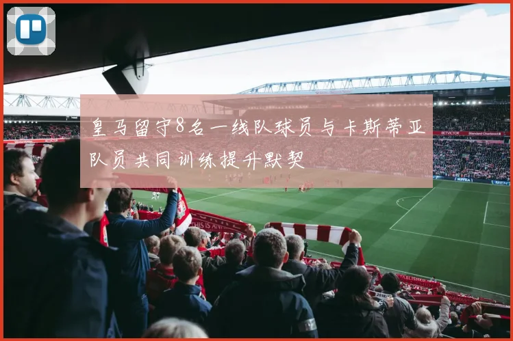 皇马留守8名一线队球员与卡斯蒂亚队员共同训练提升默契
