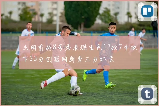 杰明首轮8号秀表现出色17投7中砍下23分创篮网新秀三分纪录
