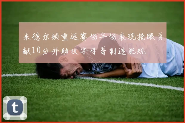 米德尔顿重返赛场半场表现抢眼贡献10分并助攻字母哥制造犯规