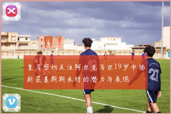 皇马密切关注阿尔克马尔19岁中场新星基斯斯米特的潜力与表现