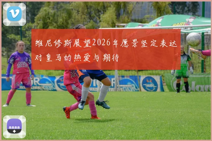 维尼修斯展望2026年愿景坚定表达对皇马的热爱与期待