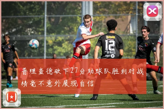 普理查德砍下27分助球队胜利对战绩毫不意外展现自信