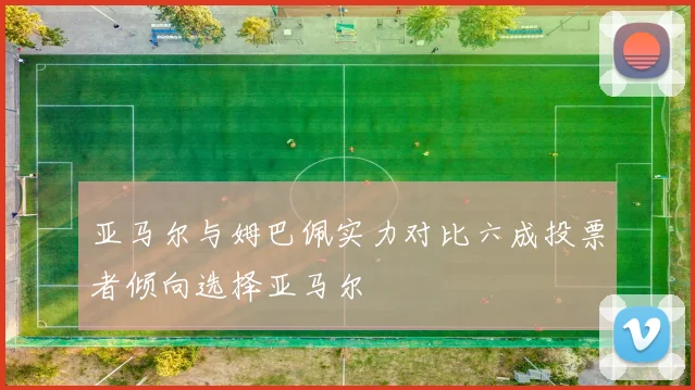 亚马尔与姆巴佩实力对比六成投票者倾向选择亚马尔