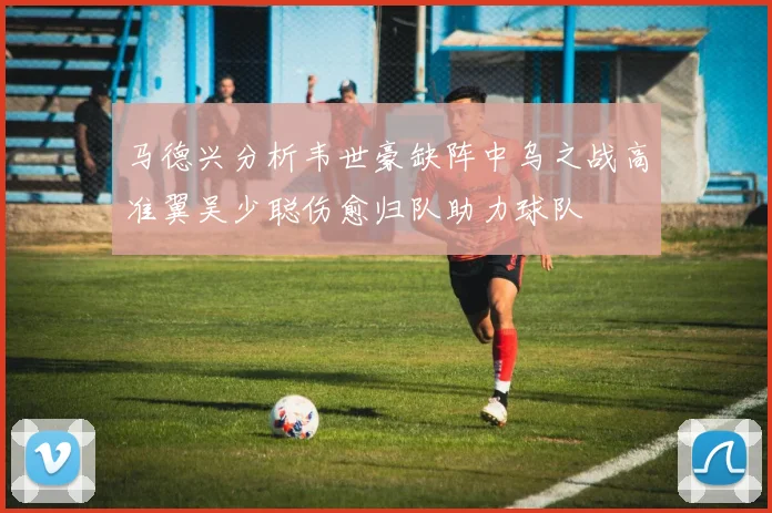 马德兴分析韦世豪缺阵中乌之战高准翼吴少聪伤愈归队助力球队