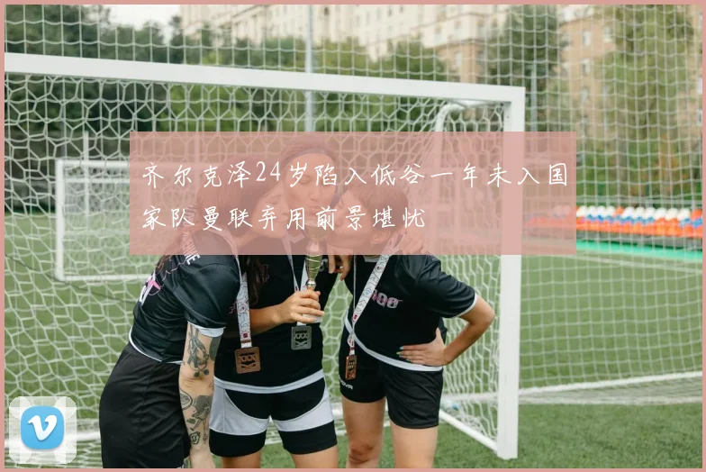 齐尔克泽24岁陷入低谷一年未入国家队曼联弃用前景堪忧