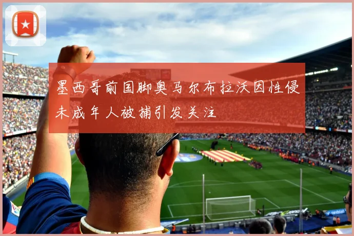 墨西哥前国脚奥马尔布拉沃因性侵未成年人被捕引发关注