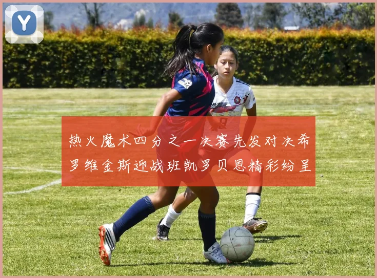 热火魔术四分之一决赛先发对决希罗维金斯迎战班凯罗贝恩精彩纷呈