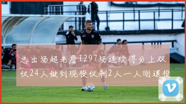 总出场超老詹1297场连续得分上双仅24人做到现役仅剩2人一人刚退役