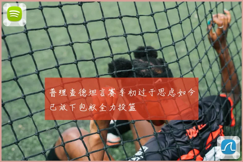 普理查德坦言赛季初过于思虑如今已放下包袱全力投篮