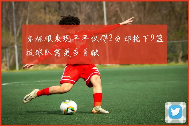 克林根表现平平仅得2分却抢下9篮板球队需更多贡献