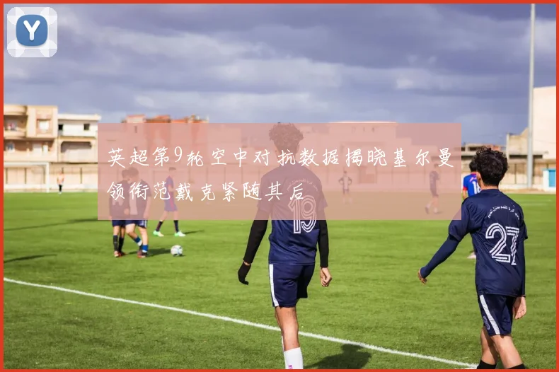 英超第9轮空中对抗数据揭晓基尔曼领衔范戴克紧随其后