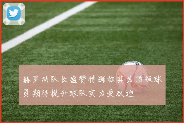 赫罗纳队长盛赞特狮称其为顶级球员期待提升球队实力受欢迎