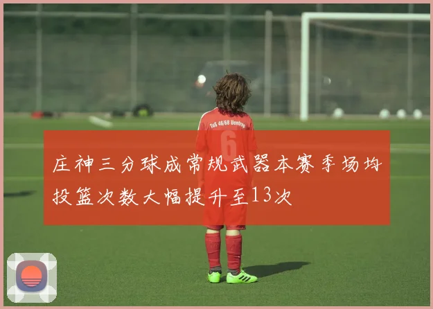 庄神三分球成常规武器本赛季场均投篮次数大幅提升至13次