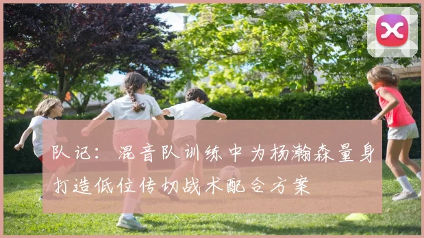 队记：混音队训练中为杨瀚森量身打造低位传切战术配合方案